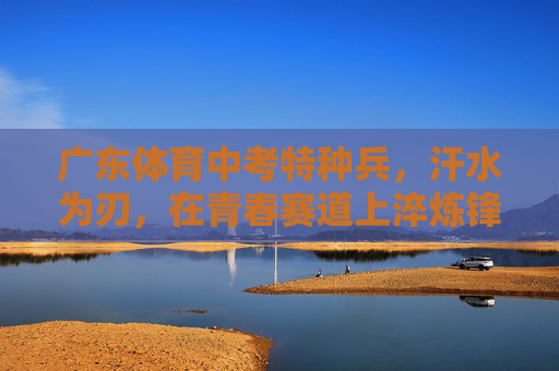 广东体育中考特种兵，汗水为刃，在青春赛道上淬炼锋芒，广东体育中考特种兵，汗水为刃，青春赛道淬锋芒