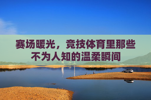 赛场暖光,竞技体育里那些不为人知的温柔瞬间 赛场暖光,竞技体育里那些不为人知的温柔瞬间