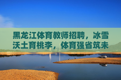 黑龙江体育教师招聘，冰雪沃土育桃李，体育强省筑未来，黑龙江体育教师招聘，冰雪沃土育桃李，体育强省筑未来