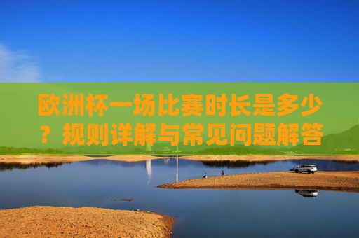 欧洲杯一场比赛时长是多少？规则详解与常见问题解答，欧洲杯比赛时长、规则详解与常见问题解答