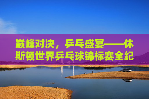 巅峰对决，乒乓盛宴——休斯顿世界乒乓球锦标赛全纪录，巅峰对决，休斯顿世界乒乓球锦标赛全纪录