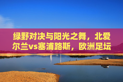 绿野对决与阳光之舞,北爱尔兰vs塞浦路斯,欧洲足坛的韧性vs浪漫 绿野对决与阳光之舞,北爱尔兰vs塞浦路斯,欧洲足坛的韧性vs浪漫