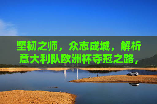 坚韧之师，众志成城，解析意大利队欧洲杯夺冠之路，坚韧之师众志成城，意大利队欧洲杯夺冠之路