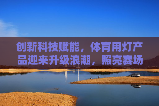 创新科技赋能,体育用灯产品迎来升级浪潮,照亮赛场,守护健康,创新科技升级体育用灯,照亮赛场,守护健康 创新科技赋能,体育用灯产品迎来升级浪潮,照亮赛场,守护健康,创新科技升级体育用灯,照亮赛场,守护健康