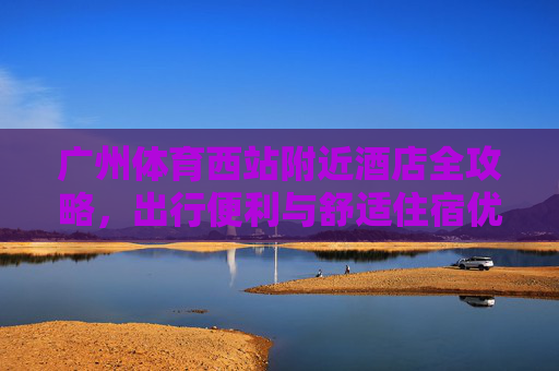 广州体育西站附近酒店全攻略，出行便利与舒适住宿优选，广州体育西站附近酒店全攻略，出行便利与舒适住宿优选