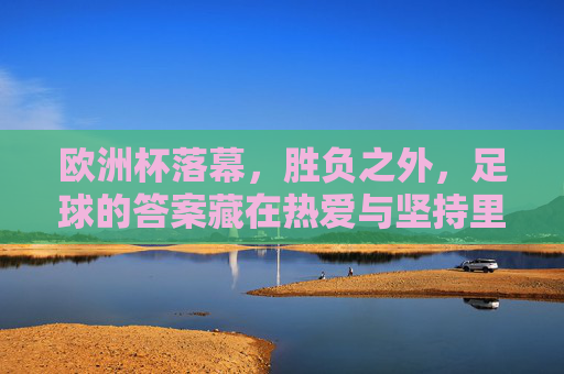 欧洲杯落幕，胜负之外，足球的答案藏在热爱与坚持里，欧洲杯落幕，胜负之外，足球的答案在热爱与坚持里