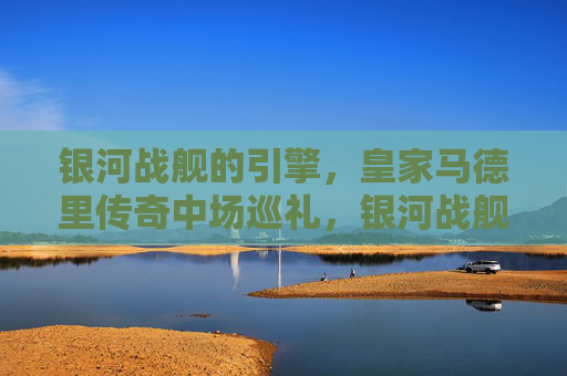 银河战舰的引擎,皇家马德里传奇中场巡礼,银河战舰引擎,皇家马德里传奇中场巡礼 银河战舰的引擎,皇家马德里传奇中场巡礼,银河战舰引擎,皇家马德里传奇中场巡礼