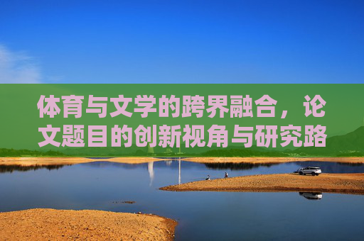 体育与文学的跨界融合，论文题目的创新视角与研究路径，体育文学跨界融合的创新视角与研究路径