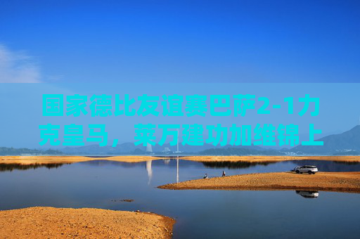 国家德比友谊赛巴萨2-1力克皇马，莱万建功加维锦上添花，国家德比友谊赛巴萨2-1力克皇马 莱万建功加维锦上添花