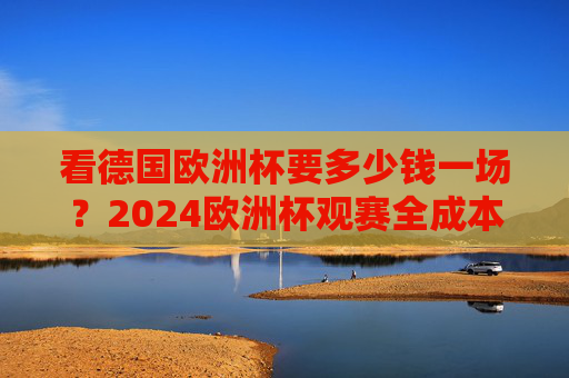 看德国欧洲杯要多少钱一场？2024欧洲杯观赛全成本解析，2024德国欧洲杯观赛全成本解析
