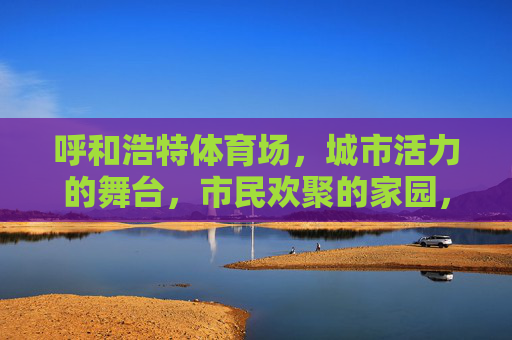 呼和浩特体育场，城市活力的舞台，市民欢聚的家园，活力舞台·市民家园——呼和浩特体育场