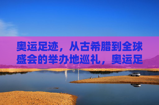 奥运足迹，从古希腊到全球盛会的举办地巡礼，奥运足迹，从古希腊到全球的举办地巡礼