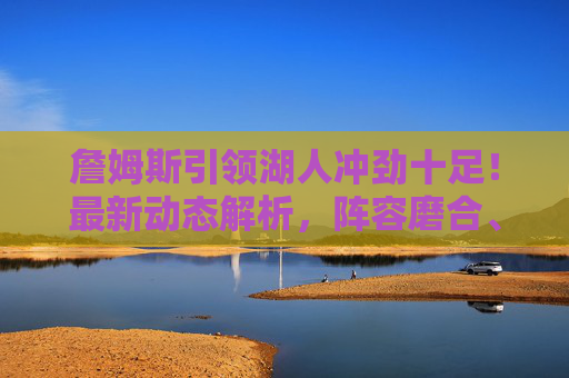 詹姆斯引领湖人冲劲十足！最新动态解析，阵容磨合、健康状态与季后赛前景，詹姆斯引领湖人冲劲十足，最新动态解析阵容磨合、健康状态与季后赛前景