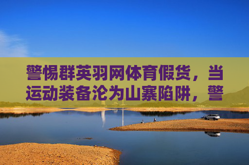 警惕群英羽网体育假货,当运动装备沦为山寨陷阱,警惕群英羽网体育假货,运动装备的山寨陷阱 警惕群英羽网体育假货,当运动装备沦为山寨陷阱,警惕群英羽网体育假货,运动装备的山寨陷阱