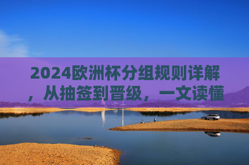 2024欧洲杯分组规则详解，从抽签到晋级，一文读懂赛事赛制结构，2024欧洲杯赛制详解，从分组抽签到晋级规则