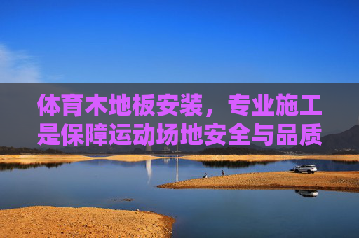 体育木地板安装,专业施工是保障运动场地安全与品质的关键,体育木地板安装,专业施工是安全与品质的关键 体育木地板安装,专业施工是保障运动场地安全与品质的关键,体育木地板安装,专业施工是安全与品质的关键