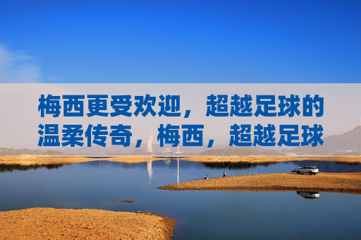 梅西更受欢迎，超越足球的温柔传奇，梅西，超越足球的温柔传奇