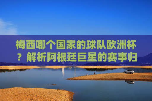 梅西哪个国家的球队欧洲杯?解析阿根廷巨星的赛事归属,梅西欧洲杯归属,阿根廷巨星的赛事解析 梅西哪个国家的球队欧洲杯?解析阿根廷巨星的赛事归属,梅西欧洲杯归属,阿根廷巨星的赛事解析