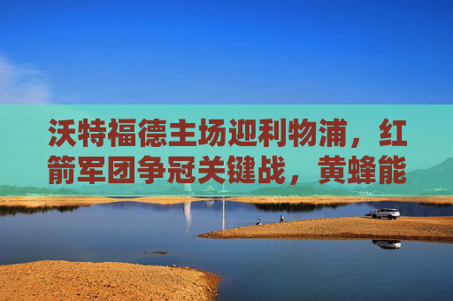 沃特福德主场迎利物浦,红箭军团争冠关键战,黄蜂能否阻击红军?沃特福德主场阻击争冠利物浦 红箭军团迎关键战 沃特福德主场迎利物浦,红箭军团争冠关键战,黄蜂能否阻击红军?沃特福德主场阻击争冠利物浦 红箭军团迎关键战