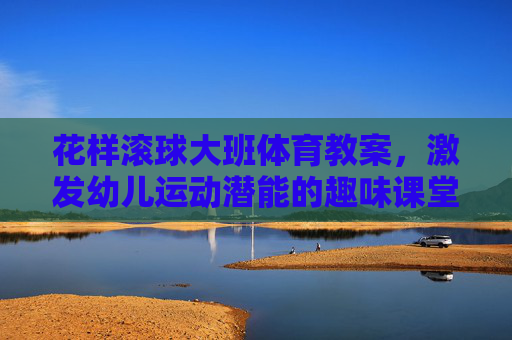 花样滚球大班体育教案，激发幼儿运动潜能的趣味课堂，大班趣味滚球体育教案，激发幼儿运动潜能的课堂