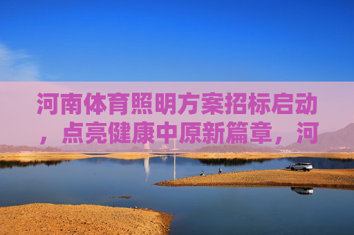 河南体育照明方案招标启动，点亮健康中原新篇章，河南体育照明方案招标启动 点亮健康中原新篇章