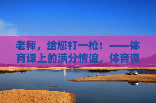 老师，给您打一枪！——体育课上的满分情谊，体育课满分一枪，师生情谊
