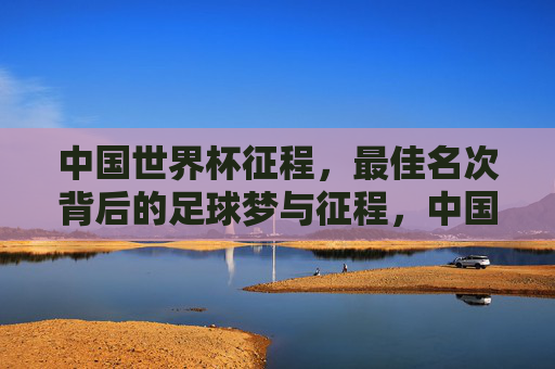 中国世界杯征程,最佳名次背后的足球梦与征程,中国世界杯最佳名次,足球梦的征程 中国世界杯征程,最佳名次背后的足球梦与征程,中国世界杯最佳名次,足球梦的征程