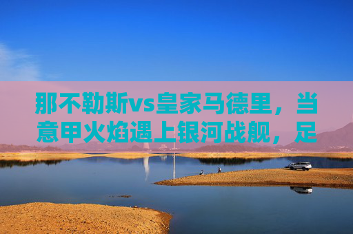 那不勒斯vs皇家马德里，当意甲火焰遇上银河战舰，足球场上的史诗碰撞，意甲火焰VS银河战舰，足球史诗碰撞