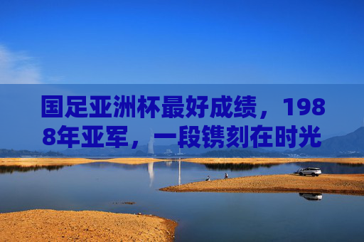 国足亚洲杯最好成绩,1988年亚军,一段镌刻在时光里的荣耀与遗憾,国足亚洲杯巅峰印记,1988年亚军的荣耀与遗憾 国足亚洲杯最好成绩,1988年亚军,一段镌刻在时光里的荣耀与遗憾,国足亚洲杯巅峰印记,1988年亚军的荣耀与遗憾