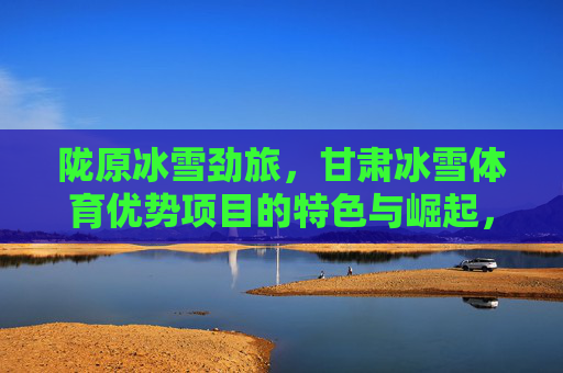 陇原冰雪劲旅,甘肃冰雪体育优势项目的特色与崛起,陇原冰雪劲旅,特色优势项目的崛起 陇原冰雪劲旅,甘肃冰雪体育优势项目的特色与崛起,陇原冰雪劲旅,特色优势项目的崛起