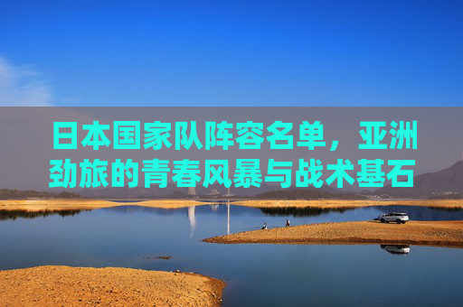 日本国家队阵容名单,亚洲劲旅的青春风暴与战术基石,日本国家队阵容名单,亚洲劲旅的青春风暴与战术基石 日本国家队阵容名单,亚洲劲旅的青春风暴与战术基石,日本国家队阵容名单,亚洲劲旅的青春风暴与战术基石