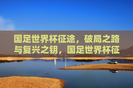 国足世界杯征途,破局之路与复兴之钥,国足世界杯征途,破局之路与复兴之钥 国足世界杯征途,破局之路与复兴之钥,国足世界杯征途,破局之路与复兴之钥
