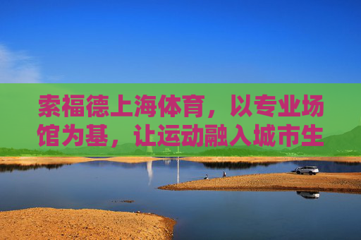 索福德上海体育，以专业场馆为基，让运动融入城市生活脉搏，索福德上海体育，专业场馆筑基，运动脉动城市生活