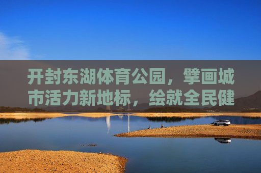 开封东湖体育公园,擘画城市活力新地标,绘就全民健身新画卷,开封东湖体育公园,活力地标绘就健身新画卷 开封东湖体育公园,擘画城市活力新地标,绘就全民健身新画卷,开封东湖体育公园,活力地标绘就健身新画卷