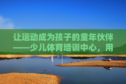 让运动成为孩子的童年伙伴——少儿体育培训中心,用体育守护成长,以运动为伴,守护孩子成长 让运动成为孩子的童年伙伴——少儿体育培训中心,用体育守护成长,以运动为伴,守护孩子成长