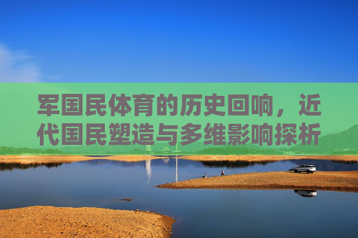 军国民体育的历史回响,近代国民塑造与多维影响探析,军国民体育,近代国民塑造的历史回响与多维影响 军国民体育的历史回响,近代国民塑造与多维影响探析,军国民体育,近代国民塑造的历史回响与多维影响
