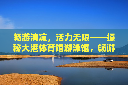 畅游清凉,活力无限——探秘大港体育馆游泳馆,畅游清凉,活力无限——探秘大港体育馆游泳馆 畅游清凉,活力无限——探秘大港体育馆游泳馆,畅游清凉,活力无限——探秘大港体育馆游泳馆