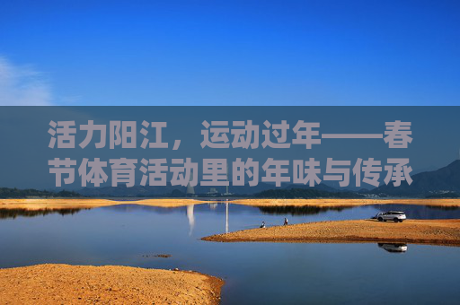 活力阳江,运动过年——春节体育活动里的年味与传承,活力阳江运动过年,春节体育活动里的年味与传承 活力阳江,运动过年——春节体育活动里的年味与传承,活力阳江运动过年,春节体育活动里的年味与传承