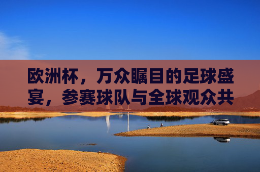 欧洲杯,万众瞩目的足球盛宴,参赛球队与全球观众共燃激情,欧洲杯,全球同燃的足球盛宴 欧洲杯,万众瞩目的足球盛宴,参赛球队与全球观众共燃激情,欧洲杯,全球同燃的足球盛宴