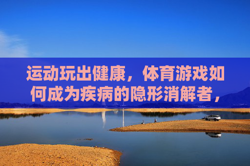 运动玩出健康,体育游戏如何成为疾病的隐形消解者,体育游戏,玩转健康的隐形消解者 运动玩出健康,体育游戏如何成为疾病的隐形消解者,体育游戏,玩转健康的隐形消解者