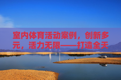 室内体育活动案例,创新多元,活力无限——打造全天候运动新体验,创新多元室内体育案例,活力全天候运动新体验 室内体育活动案例,创新多元,活力无限——打造全天候运动新体验,创新多元室内体育案例,活力全天候运动新体验