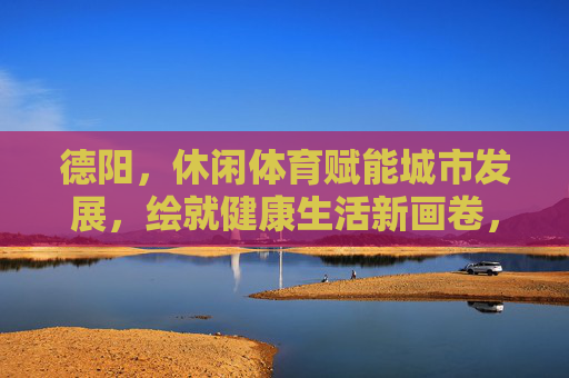 德阳,休闲体育赋能城市发展,绘就健康生活新画卷,德阳,休闲体育赋能城市发展,绘就健康生活新画卷 德阳,休闲体育赋能城市发展,绘就健康生活新画卷,德阳,休闲体育赋能城市发展,绘就健康生活新画卷