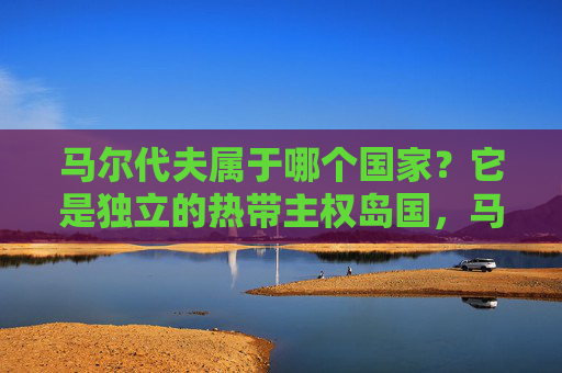 马尔代夫属于哪个国家？它是独立的热带主权岛国，马尔代夫，独立的热带主权岛国