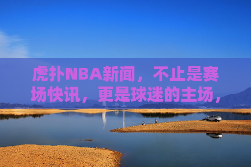 虎扑NBA新闻，不止是赛场快讯，更是球迷的主场，虎扑NBA新闻，球迷主场，不止快讯