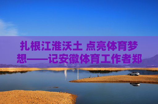 扎根江淮沃土 点亮体育梦想——记安徽体育工作者郑来有,郑来有,扎根江淮沃土 点亮体育梦想 扎根江淮沃土 点亮体育梦想——记安徽体育工作者郑来有,郑来有,扎根江淮沃土 点亮体育梦想