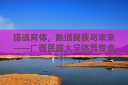 铸魂育体，融通民族与未来——广西民族大学体育专业发展纪实，铸魂育体融通民族未来——广西民族大学体育专业发展纪实