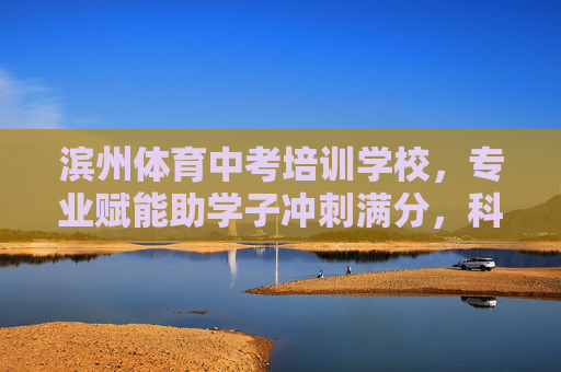 滨州体育中考培训学校，专业赋能助学子冲刺满分，科学训练铸就健康体魄，滨州体育中考培训，专业赋能助满分冲刺，科学训练铸健康体魄