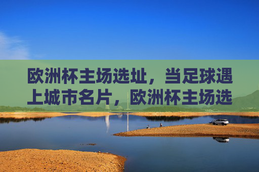 欧洲杯主场选址,当足球遇上城市名片,欧洲杯主场选址,足球与城市名片的邂逅 欧洲杯主场选址,当足球遇上城市名片,欧洲杯主场选址,足球与城市名片的邂逅
