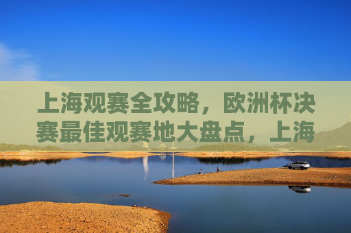 上海观赛全攻略,欧洲杯决赛最佳观赛地大盘点,上海欧洲杯决赛最佳观赛地全攻略 上海观赛全攻略,欧洲杯决赛最佳观赛地大盘点,上海欧洲杯决赛最佳观赛地全攻略