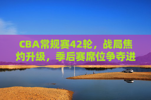 CBA常规赛42轮,战局焦灼升级,季后赛席位争夺进入生死时速,CBA常规赛42轮,季后赛席位争夺进入生死时速 CBA常规赛42轮,战局焦灼升级,季后赛席位争夺进入生死时速,CBA常规赛42轮,季后赛席位争夺进入生死时速